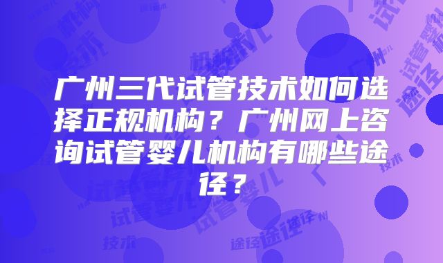 广州三代试管技术如何选择正规机构？广州网上咨询试管婴儿机构有哪些途径？