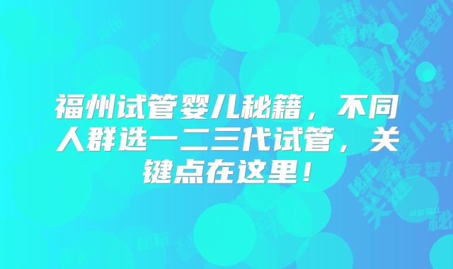福州试管婴儿秘籍，不同人群选一二三代试管，关键点在这里！