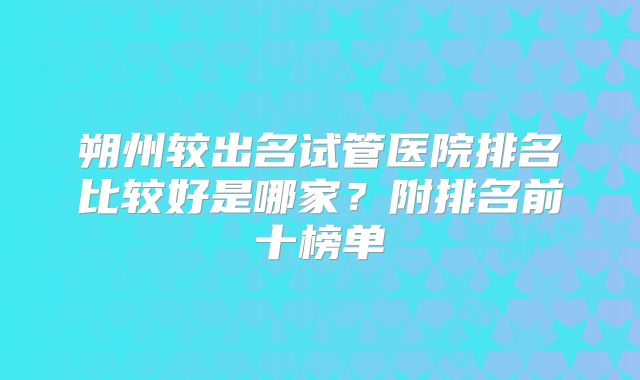 朔州较出名试管医院排名比较好是哪家？附排名前十榜单