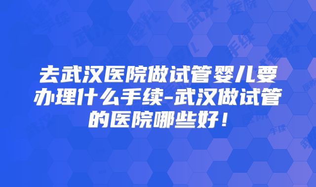 去武汉医院做试管婴儿要办理什么手续-武汉做试管的医院哪些好！