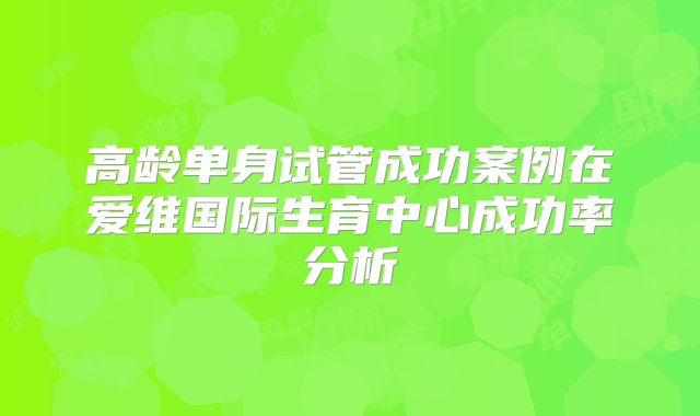 高龄单身试管成功案例在爱维国际生育中心成功率分析