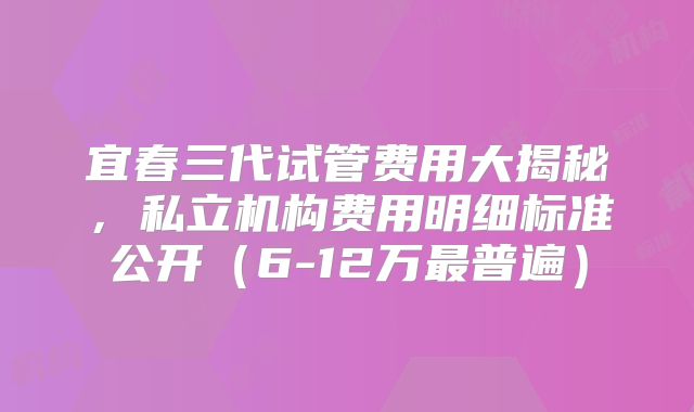 宜春三代试管费用大揭秘，私立机构费用明细标准公开（6-12万最普遍）