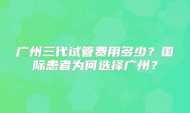 广州三代试管费用多少？国际患者为何选择广州？