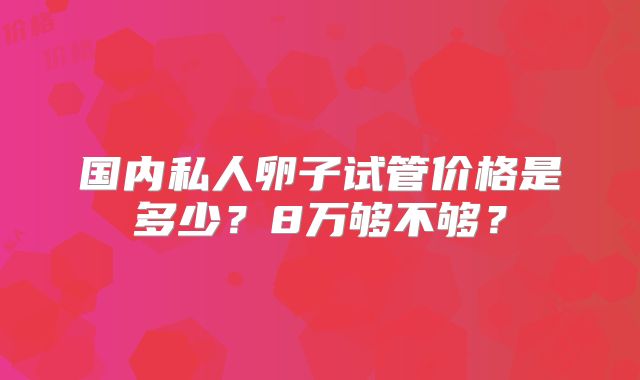 国内私人卵子试管价格是多少？8万够不够？
