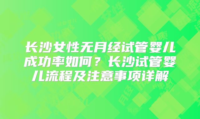 长沙女性无月经试管婴儿成功率如何？长沙试管婴儿流程及注意事项详解