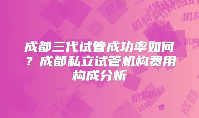 成都三代试管成功率如何？成都私立试管机构费用构成分析