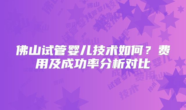 佛山试管婴儿技术如何?费用及成功率分析对比