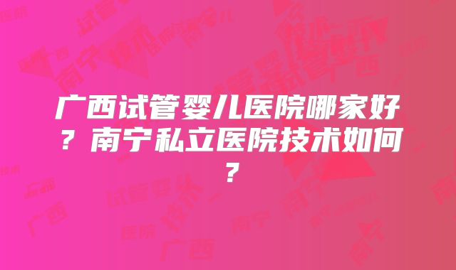 广西试管婴儿医院哪家好？南宁私立医院技术如何？