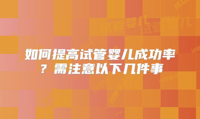 如何提高试管婴儿成功率?需注意以下几件事