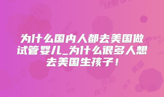 为什么国内人都去美国做试管婴儿_为什么很多人想去美国生孩子!
