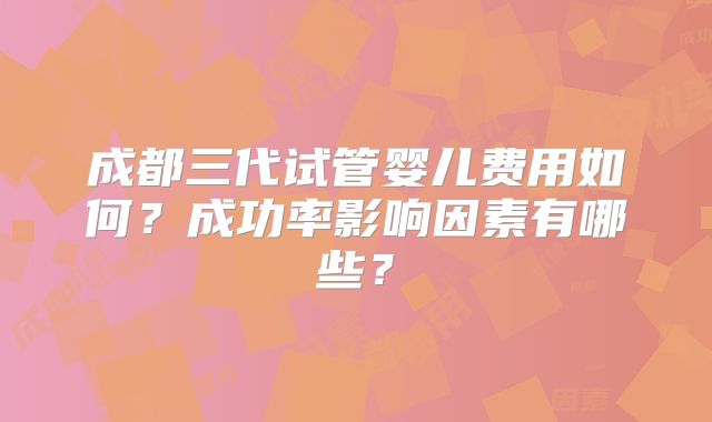 成都三代试管婴儿费用如何？成功率影响因素有哪些？