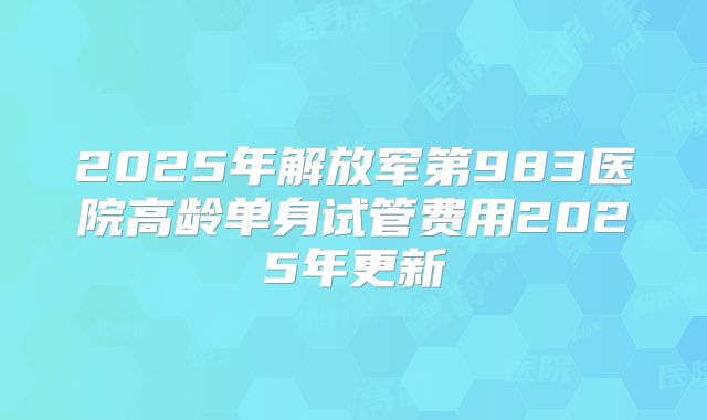 2025年解放军第983医院高龄单身试管费用2025年更新