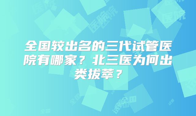 全国较出名的三代试管医院有哪家？北三医为何出类拔萃？