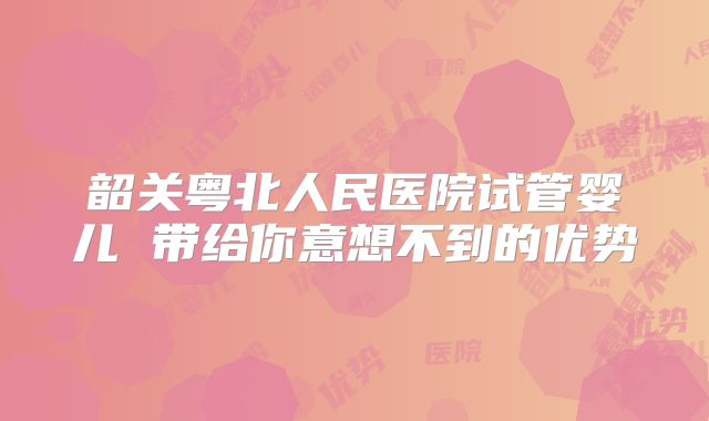 韶关粤北人民医院试管婴儿 带给你意想不到的优势