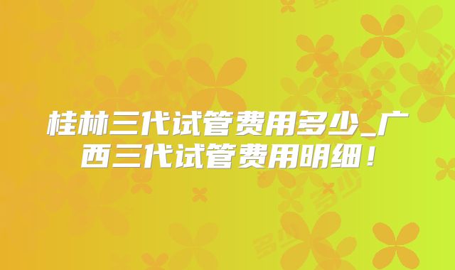 桂林三代试管费用多少_广西三代试管费用明细！