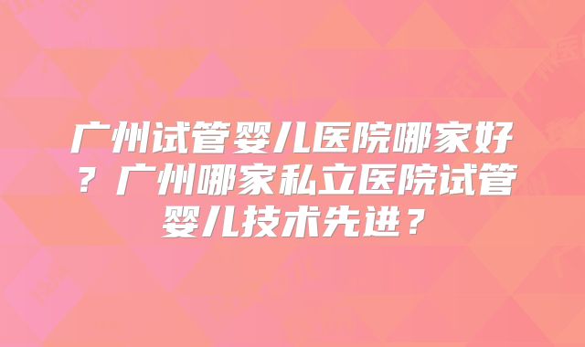 广州试管婴儿医院哪家好？广州哪家私立医院试管婴儿技术先进？