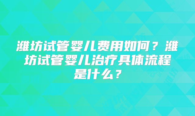 潍坊试管婴儿费用如何？潍坊试管婴儿治疗具体流程是什么？