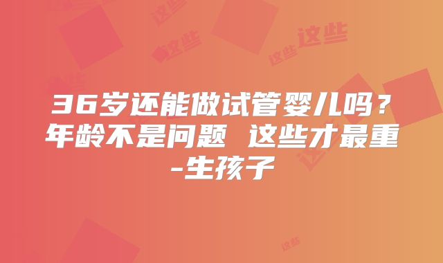 36岁还能做试管婴儿吗？年龄不是问题 这些才最重-生孩子