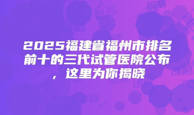 2025福建省福州市排名前十的三代试管医院公布，这里为你揭晓