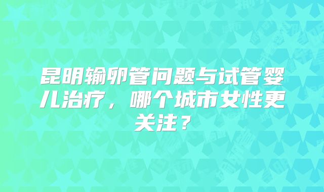昆明输卵管问题与试管婴儿治疗，哪个城市女性更关注？