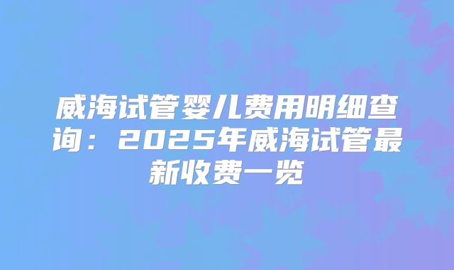 威海试管婴儿费用明细查询：2025年威海试管最新收费一览