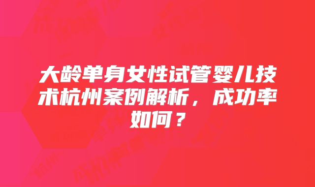 大龄单身女性试管婴儿技术杭州案例解析，成功率如何？