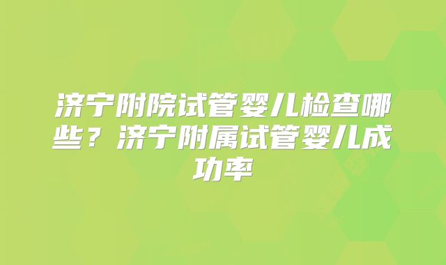 济宁附院试管婴儿检查哪些？济宁附属试管婴儿成功率