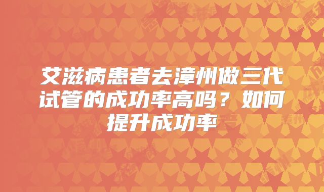 艾滋病患者去漳州做三代试管的成功率高吗？如何提升成功率