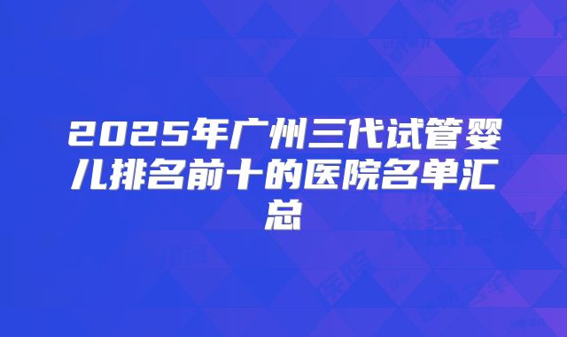2025年广州三代试管婴儿排名前十的医院名单汇总