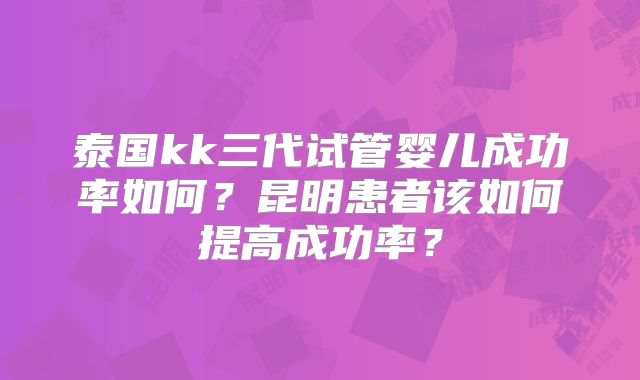 泰国kk三代试管婴儿成功率如何？昆明患者该如何提高成功率？