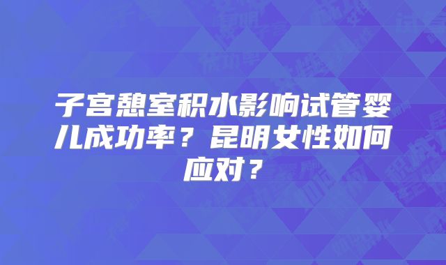 子宫憩室积水影响试管婴儿成功率？昆明女性如何应对？