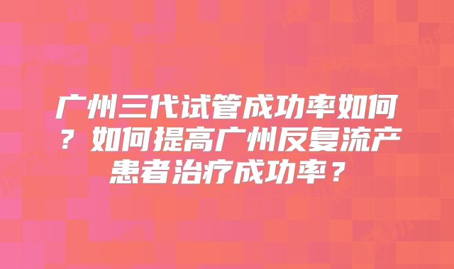 广州三代试管成功率如何?如何提高广州反复流产患者治疗成功率?