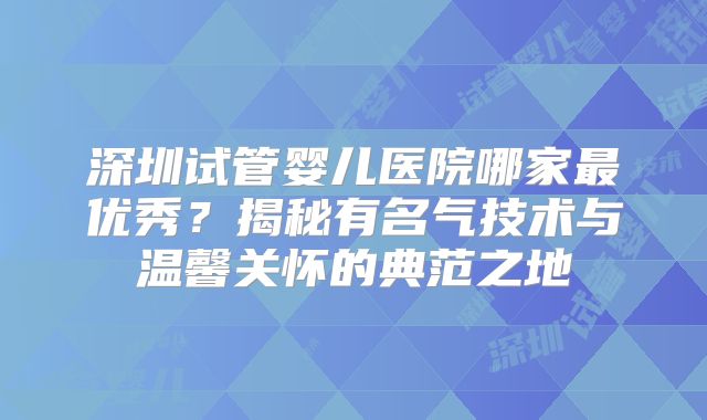 深圳试管婴儿医院哪家最优秀？揭秘有名气技术与温馨关怀的典范之地