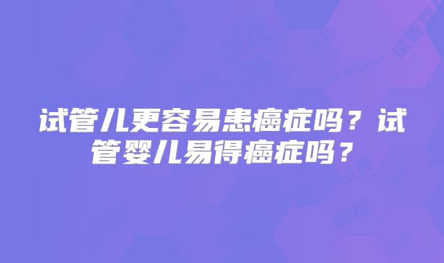 试管儿更容易患癌症吗？试管婴儿易得癌症吗？