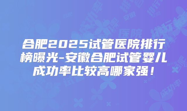 合肥2025试管医院排行榜曝光-安徽合肥试管婴儿成功率比较高哪家强！