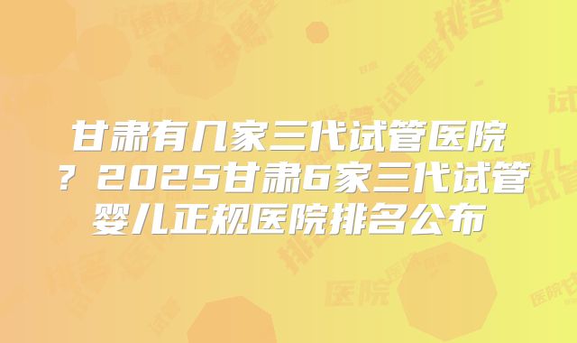 甘肃有几家三代试管医院？2025甘肃6家三代试管婴儿正规医院排名公布
