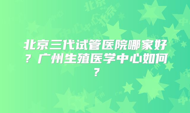 北京三代试管医院哪家好?广州生殖医学中心如何?