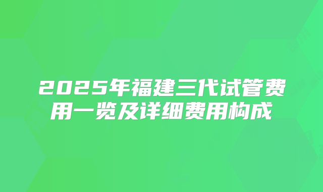 2025年福建三代试管费用一览及详细费用构成