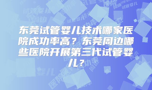 东莞试管婴儿技术哪家医院成功率高？东莞周边哪些医院开展第三代试管婴儿？
