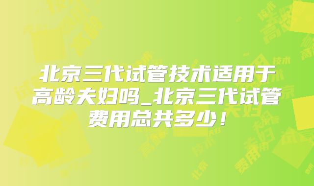 北京三代试管技术适用于高龄夫妇吗_北京三代试管费用总共多少！