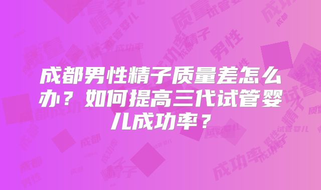 成都男性精子质量差怎么办？如何提高三代试管婴儿成功率？