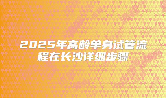 2025年高龄单身试管流程在长沙详细步骤
