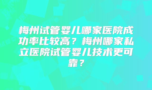 梅州试管婴儿哪家医院成功率比较高？梅州哪家私立医院试管婴儿技术更可靠？
