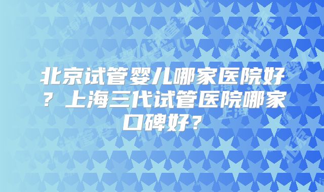 北京试管婴儿哪家医院好？上海三代试管医院哪家口碑好？