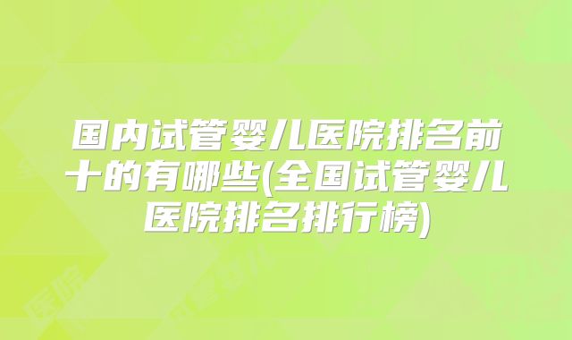 国内试管婴儿医院排名前十的有哪些(全国试管婴儿医院排名排行榜)