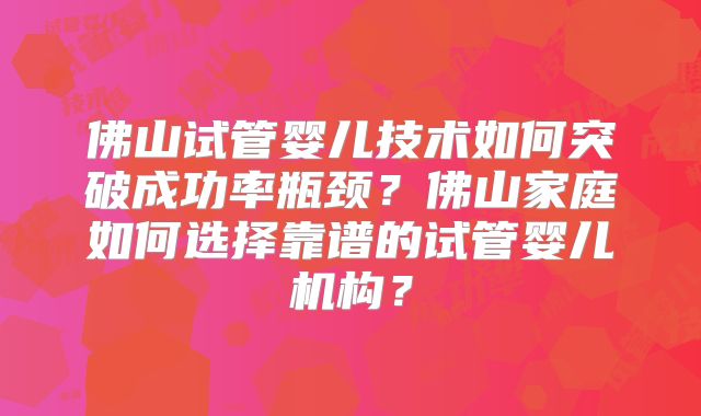 佛山试管婴儿技术如何突破成功率瓶颈？佛山家庭如何选择靠谱的试管婴儿机构？