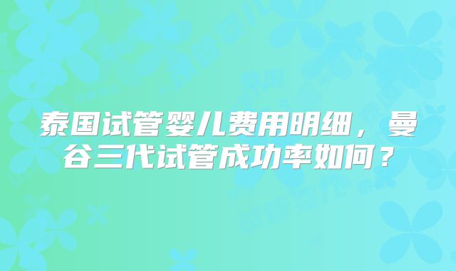 泰国试管婴儿费用明细，曼谷三代试管成功率如何？