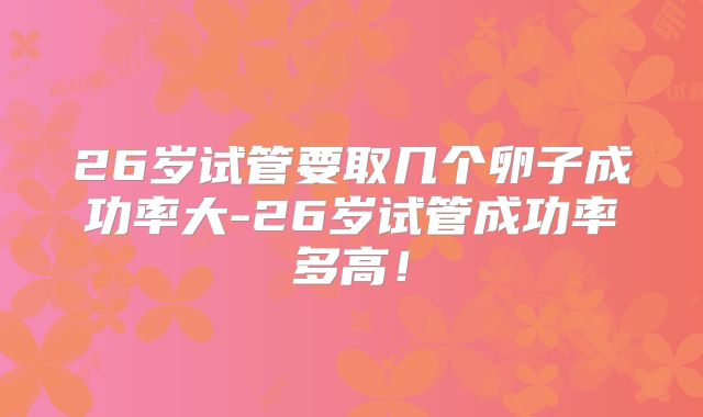 26岁试管要取几个卵子成功率大-26岁试管成功率多高!