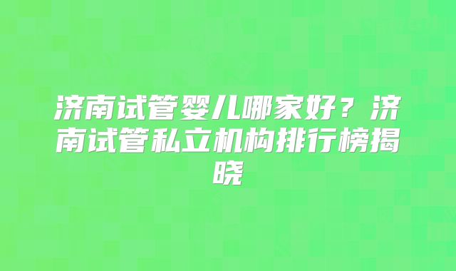 济南试管婴儿哪家好？济南试管私立机构排行榜揭晓