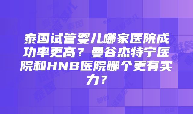 泰国试管婴儿哪家医院成功率更高？曼谷杰特宁医院和HNB医院哪个更有实力？